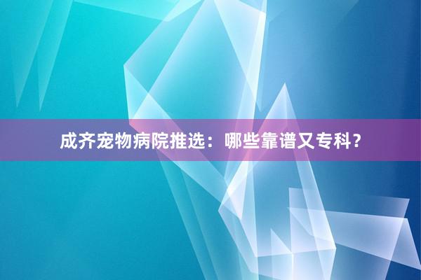 成齐宠物病院推选:哪些靠谱又专科?